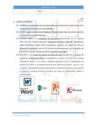 MICROSOFT OFFICE
JESUS DAVID LOAIZA RANGEL 6
2013,.
4. APLICACIONES
4.1. WORD es un procesador de texto fue creado por la microsoff y actual mente viene
integrado en la ofimática de microsoff office.
4.2. EXCEL es una aplicación distribuida por Microsoft para hojas de calculo se utiliza
normalmente en tareas financieras
4.3. POWER POINT es un programa de presentación desarrollado por la empresa
Microsoft para sistemas operativos Microsoft Windows y Mac OS, ampliamente
usado en distintos campos como la enseñanza, negocios, etc. Según las cifras de
Microsoft Corporation, cerca de 30 millones de presentaciones son realizadas con
PowerPoint cada día. Forma parte de la suite Microsoft Office.
4.4. ACCESS es un sistema de gestión de bases de datos incluido en el paquete de
programas de Microsoft Office. Es igualmente un gestor de datos que recopila
información relativa a un asunto o propósito particular, como el seguimiento de
pedidos de clientes o el mantenimiento de una colección de música. Access es un
completo y demandado programa informático en entornos de empresa, que permite
la creación y gestión de bases de datos, así como su modificación, control y
mantenimiento.
 