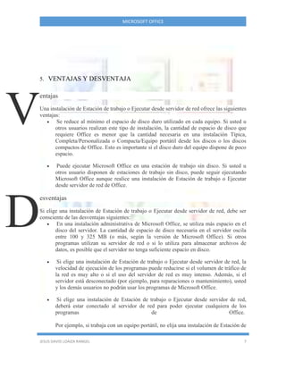 MICROSOFT OFFICE
JESUS DAVID LOAIZA RANGEL 7
5. VENTAJAS Y DESVENTAJA
entajas
Una instalación de Estación de trabajo o Ejecutar desde servidor de red ofrece las siguientes
ventajas:
 Se reduce al mínimo el espacio de disco duro utilizado en cada equipo. Si usted u
otros usuarios realizan este tipo de instalación, la cantidad de espacio de disco que
requiere Office es menor que la cantidad necesaria en una instalación Típica,
Completa/Personalizada o Compacta/Equipo portátil desde los discos o los discos
compactos de Office. Esto es importante si el disco duro del equipo dispone de poco
espacio.
 Puede ejecutar Microsoft Office en una estación de trabajo sin disco. Si usted u
otros usuario disponen de estaciones de trabajo sin disco, puede seguir ejecutando
Microsoft Office aunque realice una instalación de Estación de trabajo o Ejecutar
desde servidor de red de Office.
esventajas
Si elige una instalación de Estación de trabajo o Ejecutar desde servidor de red, debe ser
consciente de las desventajas siguientes:
 En una instalación administrativa de Microsoft Office, se utiliza más espacio en el
disco del servidor. La cantidad de espacio de disco necesaria en el servidor oscila
entre 100 y 325 MB (o más, según la versión de Microsoft Office). Si otros
programas utilizan su servidor de red o si lo utiliza para almacenar archivos de
datos, es posible que el servidor no tenga suficiente espacio en disco.
 Si elige una instalación de Estación de trabajo o Ejecutar desde servidor de red, la
velocidad de ejecución de los programas puede reducirse si el volumen de tráfico de
la red es muy alto o si el uso del servidor de red es muy intenso. Además, si el
servidor está desconectado (por ejemplo, para reparaciones o mantenimiento), usted
y los demás usuarios no podrán usar los programas de Microsoft Office.
 Si elige una instalación de Estación de trabajo o Ejecutar desde servidor de red,
deberá estar conectado al servidor de red para poder ejecutar cualquiera de los
programas de Office.
Por ejemplo, si trabaja con un equipo portátil, no elija una instalación de Estación de
V
D
 