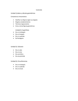 Contenido
Unidad 1).datos y cálculos geométricos
Competencia interpretativa
 Clasificar sus figuras según sus ángulos
 Ángulos complementarios
 Términos trigonometría
 Creo y recreo figuras geométricas
Unidad 2). Superficies
 De un rectángulo
 De un triangulo
 De un cuadrado
 De Pentágono
Unidad 3). Volumen
 De un cubo
 De un cono
 De una Esfera
 De una pirámide
Unidad 4). Circunferencias
 De un rectángulo
 De un cuadrado
 De un circulo
 