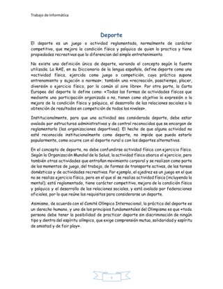 Trabajo de Informática
I
Deporte
El deporte es un juego o actividad reglamentada, normalmente de carácter
competitivo, que mejora la condición física y psíquica de quien lo practica y tiene
propiedades recreativas que lo diferencian del simple entretenimiento.
No existe una definición única de deporte, variando el concepto según la fuente
utilizada. La RAE, en su Diccionario de la lengua española, define deporte como una
«actividad física, ejercida como juego o competición, cuya práctica supone
entrenamiento y sujeción a normas»; también una «recreación, pasatiempo, placer,
diversión o ejercicio físico, por lo común al aire libre». Por otra parte, la Carta
Europea del deporte lo define como: «Todas las formas de actividades físicas que
mediante una participación organizada o no, tienen como objetivo la expresión o la
mejora de la condición física y psíquica, el desarrollo de las relaciones sociales o la
obtención de resultados en competición de todos los niveles».
Institucionalmente, para que una actividad sea considerada deporte, debe estar
avalada por estructuras administrativas y de control reconocidas que se encargan de
reglamentarlo (las organizaciones deportivas). El hecho de que alguna actividad no
esté reconocida institucionalmente como deporte, no impide que pueda estarlo
popularmente, como ocurre con el deporte rural o con los deportes alternativos.
En el concepto de deporte, no debe confundirse actividad física con ejercicio físico.
Según la Organización Mundial de la Salud, la actividad física abarca el ejercicio, pero
también otras actividades que entrañan movimiento corporal y se realizan como parte
de los momentos de juego, del trabajo, de formas de transporte activas, de las tareas
domésticas y de actividades recreativas. Por ejemplo, el ajedrez es un juego en el que
no se realiza ejercicio físico, pero en el que sí se realiza actividad física (incluyendo la
mental); está reglamentado, tiene carácter competitivo, mejora de la condición física
y psíquica y el desarrollo de las relaciones sociales, y está avalado por federaciones
oficiales, por lo que reúne los requisitos para considerarse un deporte.
Asimismo, de acuerdo con el Comité Olímpico Internacional, la práctica del deporte es
un derecho humano, y uno de los principios fundamentales del Olimpismo es que «toda
persona debe tener la posibilidad de practicar deporte sin discriminación de ningún
tipo y dentro del espíritu olímpico, que exige comprensión mutua, solidaridad y espíritu
de amistad y de fair play».
 