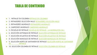 TABLA DE CONTENIDO 
 1. PATINAJE EN COLOMBIA PATINAJE EN COLOMBIA 
 2. PATINADORES SELECCIÓN VALLE PATINADORES SELECCIÓN VALLE 
 3. PATINADORES MUNDIALES PATINADORES MUNDIALES 
 4. CAMPEONES MUNDIALES CAMPEONES MUNDIALES 
 5. ESCUELAS DE PATINAJE ESCUELAS DE PATINAJE : LA MUNDIALISTA CALI. 
 6. SELECCIÓN ANTIOQUIA DE PATINAJE SELECCIÓN ANTIOQUIA DE PATINAJE 
 7. SELECCIÓN ATLANTICO DE PATINAJE SELECCIÓN ATLANTICO DE PATINAJE 
 8. SELECCIÓN MANIZALES DE PATINAJE SELECCIÓN MANIZALES DE PATINAJE 
 9. SELECCIÓN NORTE DE SANTANDER DE PATINAJE SELECCIÓN NORTE DE SANTANDER 
DE PATINAJE 
 10. SELECCIÓN COLOMBIA DE PATINAJE SELECCIÓN COLOMBIA DE PATINAJE 
 