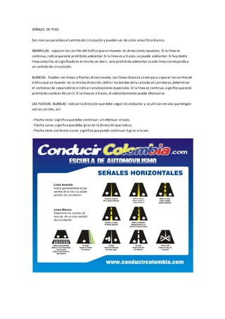 SEÑALES DE PISO
Son marcas paralelasal sentido de circulación y pueden ser de color amarillo o blanco.
AMARILLAS: separan los carriles del tráfico quese mueven en direcciones opuestas.Si la línea es
continua,indica queestá prohibido adelantar.Si la línea es a trazos,se puede adelantar.Si hay doble
línea amarilla,el significado es el mismo,es decir, esta prohibido adelantar y cada línea correspondea
un sentido de circulación.
BLANCAS: Pueden ser líneas o flechas direccionales.Las líneas blancassirven para s eparar loscarrilesde
tráfico que se mueven en la misma dirección,definir losbordes dela calzada en carreteras,determinar
el comienzo de separadores o indicarcanalizaciones especiales.Si la línea es continua,significa queestá
prohibido cambiar decarril.Si la línea es a trazos,el adelantamiento puede efectuarse.
LAS FLECHAS BLANCAS indican la dirección quedebe seguir el conductor y se utilizan en vías que tengan
varios carriles,así:
- Flecha recta: significaquedebe continuar,sin efectuar virajes.
- Flecha curva:significaquedebe girar en la dirección queindica.
- Flecha recta con brazo curvo: significa quepuede continuar ó girar a la vez.
 