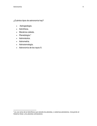 Astronomía 4
¿Cuántos tipos de astronomía hay?
• Astrogeología.
• Astrofísica.
• Mecánica celeste.
• Planetología.3
• Astronáutica.
• Astrometría.
• Astrosismología.
• Astronomía de los rayos X.
3
es una rama de la Astrofísica que estudia los planetas, o sistemas planetarios, incluyendo al
Sistema Solar y los planetas extrasolares
 