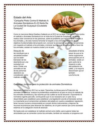 4
Estado del Arte
“Campaña Piloto Contra El Maltrato A
Animales Domésticos En El Norte De
La Ciudad De Guayaquil (Ciudadela
Quisquis)”
Como lo menciona Maria Estefany Gallardo en el 2013 en su tesis “Campaña Piloto contra
el maltrato a Animales Domésticos en el norte de la Ciudad de Guayaquil”, se busca
realiza crear conciencia en las personas, sobre el problema que representa el maltrato a
los animales, y de esta manera fomentar el respeto a los animales, teniendo en los
objetivos fundamentales del proyecto son, conocer la percepción que tienen las personas
con respecto al maltrato a los animales y conocer qué tipos de organizaciones a favor de
los animales, existen en nuestra ciudad y en el país.
Después de estudiado el tema
se concluye que a pesar de que en la
actualidad existen varios organismos
que se están preocupando por el
bienestar de los animales, existe un
desinterés por una gran parte de la
sociedad con respecto a este
tema. Existe una alta población de
animales en las calles, y la mayoría
de las personas desconocen que el
abandono es también
considerado como una forma de
maltrato animal.
Garantías Jurídicas para la protección de animales Domésticos
Marianelly Cabbibo en 2013 en su tesis “Garantías Jurídicas para la Protección de
animales domésticos” evaluar la problemática existente en el país en torno al maltrato de
los animales domésticos y las razones por las cuales se da tal situación. Exponiendo la
normativa vigente para ello, concluyendo que no es necesario ser un país rico y
desarrollado para establecer para establecer una legislación acorde al bienestar animal.
Lo importante es el compromiso verdadero del estado en cuanto a establecer regulación,
tener recurso humano comprometido en cumplir dichos instrumentos y disponer de
recursos económicos para alcanzar los objetivos, es un gran avance que como sociedad
estamos en la obligación moral de alcanzar.
No basta solo con establecer el maltrato animal como delito, para superar todas las
atrocidades que se comenten contra los animales, también se necesita un programa con
 