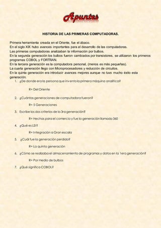 HISTORIA DE LAS PRIMERAS COMPUTADORAS.

Primera herramienta creada en el Oriente, fue el ábaco.
En el siglo XIX hubo avances importantes para el desarrollo de las computadoras.
Las primeras computadoras analizaban la información por bulbos.
En la segunda generación los bulbos fueron cambiados por transistores, se utilizaron los primeros
programas COBOL y FORTRAN.
En la tercera generación es la computadora personal, (menos es más pequeñas).
La cuarta generación llego con Microprocesadores y reducción de circuitos.
En la quinta generación era introducir avances mejores aunque no tuvo mucho éxito esta
generación.
   1. ¿De donde era la persona que inv ento la primera máquina analítica?

             R= Del Oriente

   2. ¿Cuántas generaciones de computadora fueron?

             R= 5 Generaciones

   3. Escribe los dos criterios de la 3ra generación?

             R= Hechas para el comercio y fue la generación llamada 360

   4. ¿Qué es LSI ?

             R= I ntegración a Gran escala

   5.   ¿Cuál fue la generación perdida?

             R= La quinta generación

   6. ¿Cómo se realizaba el almacenamiento de programas y datos en la 1era generación?

             R= Por medio de bulbos

   7. ¿Qué significa COBOL?
 