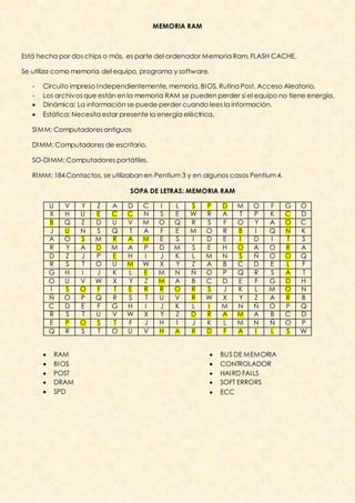 MEMORIA RAM



Está hecha por dos chips o más, es parte del ordenador Memoria Ram, FLASH CACHE.

Se utiliza como memoria del equipo, programa y softw are.

   -   Circuito impreso I ndependientemente, memoria, BI OS, Rutina Post, Acceso Aleatorio.
   -   Los archiv os que están en la memoria RAM se pueden perder si el equipo no tiene energía.
      Dinámica: La información se puede perder cuando lees la información.
      Estática: Necesita estar presente la energía eléctrica.

   SI MM: Computadores antiguos

   DI MM: Computadores de escritorio.

   SO-DI MM: Computadores portátiles.

   RI MM: 184 Contactos, se utilizaban en Pentium 3 y en algunos casos Pentium 4.

                                 SOPA DE LETRAS: MEMORIA RAM

           U   V   Y   Z   A    D    C    I    L    S    P      D   M   O   F       G   O
           X   H   U   E   C    C    N    S    E    W    R      A   T   P   K       C   D
           B   Q   Z   D   U    V    M    O    Q    R    S      F   O   Y   A       O   C
           J   U   N   S   Q    T    A    F    E    M    O      R   B   I   Q       N   K
           A   O   S   M   R    A    M    E    S    I    D      E   I   D   I       T   S
           R   Y   A   D   M    A    P    D    M    S    E      H   O   A   O       R   A
           D   Z   J   P   E    H    I    J    K    L    M      N   S   Ñ   O       O   Q
           R   S   T   O   U    M    W    X    Y    Z    A      B   C   D   E       L   F
           G   H   I   J   K    L    E    M    N    Ñ    O      P   Q   R   S       A   T
           O   U   V   W   X    Y    Z    M    A    B    C      D   E   F   G       D   H
           I   S   O   F   T    E    R    R    O    R    S      J   K   L   M       O   N
           Ñ   O   P   Q   R    S    T    U    V    R    W      X   Y   Z   A       R   B
           C   D   E   F   G    H    I    J    K    L    I      M   N   Ñ   O       P   Q
           R   S   T   U   V    W    X    Y    Z    D    R      A   M   A   B       C   D
           E   P   O   S   T    F    J    H    I    J    K      L   M   N   Ñ       O   P
           Q   R   S   T   O    U    V    H    A    R    D      F   A   I   L       S   W


          RAM                                                 BUS DE MEMORIA
          BI OS                                               CONTROLADOR
          POST                                                HAI RD FAI LS
          DRAM                                                SOFT ERRORS
          SPD                                                 ECC
 