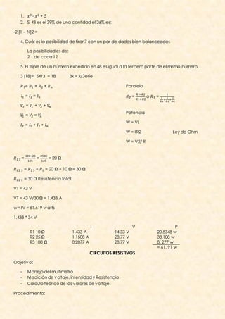 1.    -   +5
   2. Si 48 es el 39% de una cantidad el 26% es:

-2 [1 – ¾]2 =

   4. Cuál es la posibilidad de tirar 7 con un par de dados bien balanceados

           La posibilidad es de:
           2 de cada 12

   5. El triple de un número excedido en 48 es igual a la tercera parte de el mismo número.

   3 (18)= 54/3 = 18                      3x = x/3erie

        =     +           +                                          Paralelo

        =     =                                                           =      o   =

        =     +       +
                                                                     Potencia
        =     =
                                                                     W = VI
        =     +       +
                                                                     W = I R2               Ley de Ohm

                                                                     W = V2/ R

                                    10R
    =             =           = 20 Ω

       =       +          = 20 Ω + 10 Ω = 30 Ω

       = 30 Ω Resistencia Total

VT = 43 V

VT = 43 V/30 Ω = 1.433 A

w = I V = 61.619 w atts

1.433 * 34 V

                                                      I                   V                   P
            R1 10 Ω                        1.433 A              14.33 V              20.5348 w
            R2 25 Ω                        1.1508 A             28.77 V              33.108 w
            R3 100 Ω                       0.2877 A             28.77 V              8. 277 w
                                                                                     = 61. 91 w
                                                      CIRCUITOS RESISTIVOS

Objetiv o:

   -       Manejo del multimetro
   -       Medición de v oltaje, intensidad y Resistencia
   -       Calculo teórico de los v alores de v oltaje.

Procedimiento:
 
