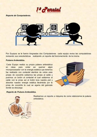Reporte de Computadoras.




Por Equipos se le fueron Asignadas dos Computadoras cada equipo reviso las computadoras
revisando sus características realizando un reporte del funcionamiento de la misma.

Pulsera Antiestática.

 Cada Equipo realizo su propia pulsera antiestática
en    clase   para   evitar asi      quemar algún
microprocesador con la energía estática que tenemos
fue realizado con contactel alambre de cobre unas
pinzas de cocodrilo soldamos las pinzas al cable y
pusimos un botón al contactel el cual soldamos al
cable con la pinza así el botón toca nuestra piel y
absorbe nuestra energía estática llevándola por la
pinza de cocodrilo la cual se agarra del gabinete
donde se descarga

Reporte de Pulsera Antiestática.

                              Realizamos un reporte a máquina de como elaboramos la pulsera
                              antiestática.
 