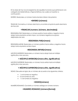 En la clase de hoy nos encargaremos de aquellas funciones que pertenecen a la
categoría de Matemáticas y Trigonométricas, las cuales se muestran a
continuación:

ENTERO: Redondea un número hasta el entero inferior más próximo

                              =ENTERO (número)
TRUNCAR: Convierte un número decimal a uno entero al quitar la parte decimal o
de fracción

               =TRUNCAR (numero; [número_decimales])
REDONDEA.PAR: Redondea un número positivo hacia arriba y negativo hacia
abajo hasta el próximo entero impar. Los números negativos se ajustan
alejándolos de cero

                         =REDONDEA.PAR(número)

REDONDEA.IMPAR: Redondea un número positivo hacia arriba y negativo hacia
abajo hasta el próximo entero impar

                        =REDONDEA.IMPAR(número)

MÚLTIPLO.INFERIOR: Redondea un número hacia abajo hasta el múltiplo
significativo más cercano.

             = MÚLTIPLO.INFERIOR(número;cifra_significativa)
MÚLTIPLO.SUPERIOR: Redondea un número hacia arriba hasta el múltiplo
significativo más cercano.

          = MÚLTIPLO.SUPERIOR(número;cifra_significativa)
SIGNO: Devuelve el signo de un número de acuerdo a los siguientes criterios:

             1 si el número es negativo
             0 si el número es cero
             -1 si el número es negativo

                                  =SIGNO(número)
NUMERO.ROMANO: Convierte un número arábigo en número romano

                  =NUMERO.ROMANO (número;[forma])
 