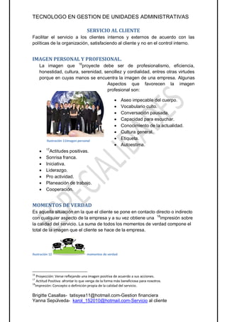 TECNOLOGO EN GESTION DE UNIDADES ADMINISTRATIVAS

                                    SERVICIO AL CLIENTE
Facilitar el servicio a los clientes internos y externos de acuerdo con las
políticas de la organización, satisfaciendo al cliente y no en el control interno.


IMAGEN PERSONAL Y PROFESIONAL.
     La imagen que 16proyecte debe ser de profesionalismo, eficiencia,
     honestidad, cultura, serenidad, sencillez y cordialidad, entres otras virtudes
     porque en cuyas manos se encuentra la imagen de una empresa. Algunas
                                      Aspectos que favorecen la imagen
                                      profesional son:

                                                          Aseo impecable del cuerpo.
                                                          Vocabulario culto.
                                                          Conversación pausada.
                                                          Capacidad para escuchar.
                                                          Conocimiento de la actualidad.
                                                          Cultura general.
          Ilustración 10 imagenpersonal
                      11imagen personal
                                                          Etiqueta.
                                                          Autoestima.
        17
           Actitudes positivas.
        Sonrisa franca.
        Iniciativa.
        Liderazgo.
        Pro actividad.
        Planeación de trabajo.
        Cooperación.


MOMENTOS DE VERDAD
Es aquella situación en la que el cliente se pone en contacto directo o indirecto
con cualquier aspecto de la empresa y a su vez obtiene una 18impresión sobre
la calidad del servicio. La suma de todos los momentos de verdad compone el
total de la imagen que el cliente se hace de la empresa.




Ilustración 12                      momentos de verdad




16
    Proyección: Verse reflejando una imagen positiva de acuerdo a sus acciones.
17
    Actitud Positiva: afrontar lo que venga de la forma más beneficiosa para nosotros.
18
   Impresión: Concepto o definición propia de la calidad del servicio.

Brigitte Casallas- tatisyea11@hotmail.com-Gestion financiera
Yanna Sepúlveda- karol_152010@hotmail.com-Servicio al cliente
 