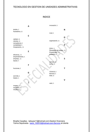 TECNOLOGO EN GESTION DE UNIDADES ADMINISTRATIVAS



                                INDICE


                                       innovación, 5
                    A
ámbito, 5                                                     N
Autoestima, 11
                                       nivel, 5

                    C
                                                              O
calidad, 11
clientes, 11                           organización, 11
competencia, 5
contabilidad, 5                                               P
Cooperación., 11
                                       PERFIL, 5
                                       Planeación de trabajo., 11
                    E                  Proactividad., 11
eficiencia,, 11                        profesión, 5
emprendimiento, 5
empresa., 11                                                  S
equipo, 5
                                       servicio, 11
                                       suma, 11
                    F
funciones, 5                                                  T
                                       TÉCNICAS, 5
                    G                  técnicos, 5
GESTIÓN, 5                             total, 11
Gestor, 5
                                                              V
                    I                  valor, 5
imagen, 11
impresión, 11
iniciativa, 5




Brigitte Casallas- tatisyea11@hotmail.com-Gestion financiera
Yanna Sepúlveda- karol_152010@hotmail.com-Servicio al cliente
 