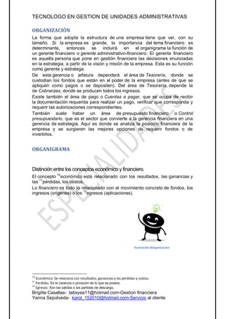 TECNOLOGO EN GESTION DE UNIDADES ADMINISTRATIVAS

ORGANIZACIÓN
La forma que adopta la estructura de una empresa tiene que ver, con su
tamaño. Si la empresa es grande, la importancia del tema financiero es
determinante, entonces se incluirá en el organigrama la función de
un gerente financiero o gerente administrativo-financiero. El gerente financiero
es aquella persona que pone en gestión financiera las decisiones enunciadas
en la estrategia, a partir de la visión y misión de la empresa. Esta es su función
como gerente y estratega.
De esta gerencia o jefatura dependerá el área de Tesorería, donde se
custodian los fondos que están en el poder de la empresa (antes de que se
apliquen como pagos o se depositen). Del área de Tesorería depende la
de Cobranzas, donde se producen todos los ingresos.
Existe también el área de pago o Cuentas a pagar, que se ocupa de recibir
la documentación requerida para realizar un pago, verificar que corresponda y
requerir las autorizaciones correspondientes.
También suele haber un área de presupuesto financiero o Control
presupuestario, que es el sector que convierte a la gerencia financiera en una
gerencia de estrategia. Aquí es donde se analiza la posición financiera de la
empresa y se surgieren las mejores opciones de requerir fondos o de
invertirlos.


ORGANIGRAMA


Distinción entre los conceptos económico y financiero.
El concepto 10económico está relacionado con los resultados, las ganancias y
las 11pérdidas, los costos.
Lo financiero es todo lo relacionado con el movimiento concreto de fondos, los
ingresos (orígenes) o los 12egresos (aplicaciones).




                                                                   Ilustración 8organización




10
   Económico: Se relaciona con resultados, ganancias y las perdidas y costos.
11
   Perdidas: Es la carencia o privación de lo que se poseía.
12
   Egresos: Son las salidas o las partidas de descargo.
Brigitte Casallas- tatisyea11@hotmail.com-Gestion financiera
Yanna Sepúlveda- karol_152010@hotmail.com-Servicio al cliente
 
