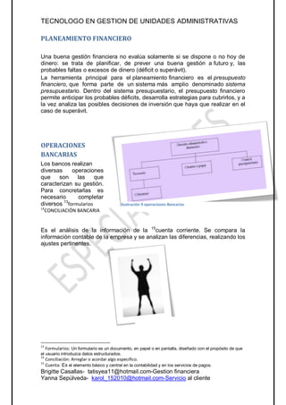 TECNOLOGO EN GESTION DE UNIDADES ADMINISTRATIVAS

PLANEAMIENTO FINANCIERO

Una buena gestión financiera no evalúa solamente si se dispone o no hoy de
dinero: se trata de planificar, de prever una buena gestión a futuro y, las
probables faltas o excesos de dinero (déficit o superávit).
La herramienta principal para el planeamiento financiero es el presupuesto
financiero, que forma parte de un sistema más amplio denominado sistema
presupuestario. Dentro del sistema presupuestario, el presupuesto financiero
permite anticipar los probables déficits, desarrolla estrategias para cubrirlos, y a
la vez analiza las posibles decisiones de inversión que haya que realizar en el
caso de superávit.




OPERACIONES
BANCARIAS
Los bancos realizan
diversas     operaciones
que    son     las     que
caracterizan su gestión.
Para concretarlas es
necesario       completar
diversos 13formularios                      Ilustración 9 operaciones Bancarias
14
     CONCILIACIÓN BANCARIA


Es el análisis de la información de la 15cuenta corriente. Se compara la
información contable de la empresa y se analizan las diferencias, realizando los
ajustes pertinentes.




13
   Formularios: Un formulario es un documento, en papel o en pantalla, diseñado con el propósito de que
el usuario introduzca datos estructurados.
14
     Conciliación: Arreglar o acordar algo especifico.
15
     Cuenta: Es el elemento básico y central en la contabilidad y en los servicios de pagos.
Brigitte Casallas- tatisyea11@hotmail.com-Gestion financiera
Yanna Sepúlveda- karol_152010@hotmail.com-Servicio al cliente
 