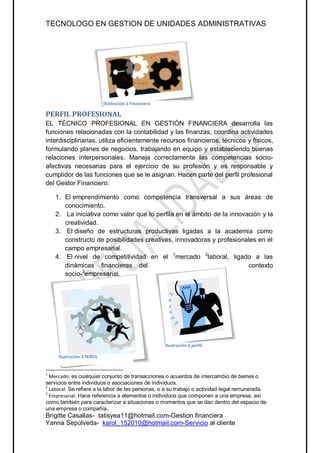 TECNOLOGO EN GESTION DE UNIDADES ADMINISTRATIVAS




                            Ilustración 1 Financiera

PERFIL PROFESIONAL
EL TÉCNICO PROFESIONAL EN GESTIÓN FINANCIERA desarrolla las
funciones relacionadas con la contabilidad y las finanzas, coordina actividades
interdisciplinarias, utiliza eficientemente recursos financieros, técnicos y físicos,
formulando planes de negocios, trabajando en equipo y estableciendo buenas
relaciones interpersonales. Maneja correctamente las competencias socio-
afectivas necesarias para el ejercicio de su profesión y es responsable y
cumplidor de las funciones que se le asignan. Hacen parte del perfil profesional
del Gestor Financiero:

    1. El emprendimiento como competencia transversal a sus áreas de
       conocimiento.
    2. La iniciativa como valor que lo perfila en el ámbito de la innovación y la
       creatividad.
    3. El diseño de estructuras productivas ligadas a la academia como
       constructo de posibilidades creativas, innovadoras y profesionales en el
       campo empresarial.
    4. El nivel de competitividad en el 1mercado 2laboral, ligado a las
       dinámicas financieras del                                        contexto
             3
       socio- empresarial.




                                                       Ilustración 2 perfil

     Ilustración 3 PERFIL


1
  Mercado: es cualquier conjunto de transacciones o acuerdos de intercambio de bienes o
servicios entre individuos o asociaciones de individuos.
2
  Laboral: Se refiere a la labor de las personas, o a su trabajo o actividad legal remunerada.
3
  Empresarial: Hace referencia a elementos o individuos que componen a una empresa, así
como también para caracterizar a situaciones o momentos que se dan dentro del espacio de
una empresa o compañía.
Brigitte Casallas- tatisyea11@hotmail.com-Gestion financiera
Yanna Sepúlveda- karol_152010@hotmail.com-Servicio al cliente
 