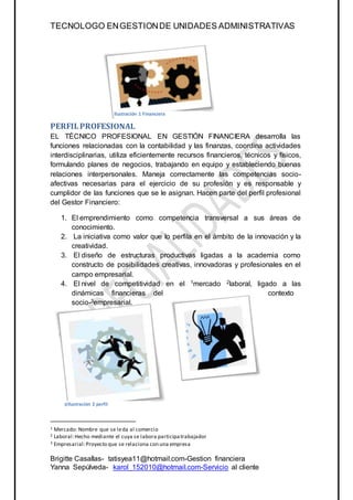 TECNOLOGO ENGESTIONDE UNIDADES ADMINISTRATIVAS
Brigitte Casallas- tatisyea11@hotmail.com-Gestion financiera
Yanna Sepúlveda- karol_152010@hotmail.com-Servicio al cliente
1 Mercado: Nombre que se leda al comercio
2 Laboral:Hecho mediante el cuya se labora participatrabajador
3 Empresarial:Proyecto que se relaciona con una empresa
PERFILPROFESIONAL
EL TÉCNICO PROFESIONAL EN GESTIÓN FINANCIERA desarrolla las
funciones relacionadas con la contabilidad y las finanzas, coordina actividades
interdisciplinarias, utiliza eficientemente recursos financieros, técnicos y físicos,
formulando planes de negocios, trabajando en equipo y estableciendo buenas
relaciones interpersonales. Maneja correctamente las competencias socio-
afectivas necesarias para el ejercicio de su profesión y es responsable y
cumplidor de las funciones que se le asignan. Hacen parte del perfil profesional
del Gestor Financiero:
1. El emprendimiento como competencia transversal a sus áreas de
conocimiento.
2. La iniciativa como valor que lo perfila en el ámbito de la innovación y la
creatividad.
3. El diseño de estructuras productivas ligadas a la academia como
constructo de posibilidades creativas, innovadoras y profesionales en el
campo empresarial.
4. El nivel de competitividad en el 1mercado 2laboral, ligado a las
dinámicas financieras del contexto
socio-3empresarial.
Ilustración 3 PERFIL
Ilustración 1 Financiera
Ilustración 2 perfil
 