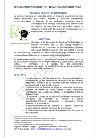 TECNOLOGO ENGESTIONDE UNIDADES ADMINISTRATIVAS
Brigitte Casallas- tatisyea11@hotmail.com-Gestion financiera
Yanna Sepúlveda- karol_152010@hotmail.com-Servicio al cliente
TÉCNICAS DE GESTIÓN FINANCIERA
La gestión financiera es entendida como un programa académico de nivel
técnico profesional que orienta, fomenta y estructura competencias
conducentes hacia el desarrollo de las habilidades necesarias para la
administración de recursos financieros. Esta administración
de recursos, es entendida como el análisis integral, la
ejecución, la planeación, la proyección, la conservación y el
sostenimiento contable de una empresa.
OBEJTIVO
Contribuir a la formación de Técnicos Profesionales en
Gestión Financiera, con un alto sentido humanístico,
basado en los conceptos de empresarialitas (empresa
ismo), para afrontar los nuevos retos que impone el modelo
de productividad y competitividad desde criterios pedagógicos basados en las
competencias establecidas en el modelo pedagógico institucional.
Se denomina gestión financiera (o gestión de movimiento de fondos) a todos
los procesos que consisten en conseguir, mantener y utilizar dinero, sea físico
(billetes y monedas) o a través de otros instrumentos,
como cheques y tarjetas de crédito. La gestión financiera es la que convierte a
la visión y misión en operaciones monetarias.
FUNCIONES
 La determinación de las necesidades de recursos financieros:
planteamiento de las necesidades, descripción de los recursos
disponibles, previsión de los recursos liberados y cálculo de las
necesidades de la financiación externa.
 La consecución de financiación según su forma más beneficiosa:
teniendo en cuenta los costes, plazos y otras condiciones
contractuales, las condiciones fiscales y la estructura financiera
de la empresa.
 La aplicación juiciosa de los recursos financieros, incluyendo los
excedentes de tesorería: de manera a obtener
una estructura financiera equilibrada y adecuados niveles
de eficiencia y 7rentabilidad.
 El estudio de información de manera a obtener respuestas
seguras sobre la situación financiera de la 8empresa.
 El 9análisis con respecto a la viabilidad económica y financiera de
las inversiones.
7 Rentabilidad:Forma en la cual seproduce o se ahorredinero
8 Empresa: es una organización,institución,o industria,dedicada a actividades o persecución de fines
económicos o comerciales,
9 AnálisisProceso medianteel cual seobtiene una muestra
Ilustración 7 técnicas de gestión
 