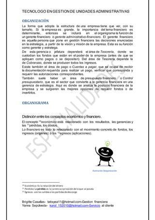 TECNOLOGO ENGESTIONDE UNIDADES ADMINISTRATIVAS
Brigitte Casallas- tatisyea11@hotmail.com-Gestion financiera
Yanna Sepúlveda- karol_152010@hotmail.com-Servicio al cliente
ORGANIZACIÓN
La forma que adopta la estructura de una empresa tiene que ver, con su
tamaño. Si la empresa es grande, la importancia del tema financiero es
determinante, entonces se incluirá en el organigrama la función de
un gerente financiero o gerente administrativo-financiero. El gerente financiero
es aquella persona que pone en gestión financiera las decisiones enunciadas
en la estrategia, a partir de la visión y misión de la empresa. Esta es su función
como gerente y estratega.
De esta gerencia o jefatura dependerá el área de Tesorería, donde se
custodian los fondos que están en el poder de la empresa (antes de que se
apliquen como pagos o se depositen). Del área de Tesorería depende la
de Cobranzas, donde se producen todos los ingresos.
Existe también el área de pago o Cuentas a pagar, que se ocupa de recibir
la documentación requerida para realizar un pago, verificar que corresponda y
requerir las autorizaciones correspondientes.
También suele haber un área de presupuesto financiero o Control
presupuestario, que es el sector que convierte a la gerencia financiera en una
gerencia de estrategia. Aquí es donde se analiza la posición financiera de la
empresa y se surgieren las mejores opciones de requerir fondos o de
invertirlos.
ORGANIGRAMA
Distinciónentre los conceptos económico yfinanciero.
El concepto 10económico está relacionado con los resultados, las ganancias y
las 11pérdidas, los costos.
Lo financiero es todo lo relacionado con el movimiento concreto de fondos, los
ingresos (orígenes) o los 12egresos (aplicaciones).
10 Económico: Es la relación del dinero
11 Perdidas La pérdida es la carenciao privación delo que se poseía
12 Egresos: son las salidaso las partidasdedescargo
Ilustración 8organización
 