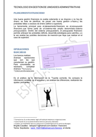 TECNOLOGO ENGESTIONDE UNIDADES ADMINISTRATIVAS
Brigitte Casallas- tatisyea11@hotmail.com-Gestion financiera
Yanna Sepúlveda- karol_152010@hotmail.com-Servicio al cliente
PLANEAMIENTOFINANCIERO
Una buena gestión financiera no evalúa solamente si se dispone o no hoy de
dinero: se trata de planificar, de prever una buena gestión a futuro y, las
probables faltas o excesos de dinero (déficit o superávit).
La herramienta principal para el planeamiento financiero es el presupuesto
financiero, que forma parte de un sistema más amplio denominado sistema
presupuestario. Dentro del sistema presupuestario, el presupuesto financiero
permite anticipar los probables déficits, desarrolla estrategias para cubrirlos, y a
la vez analiza las posibles decisiones de inversión que haya que realizar en el
caso de superávit.
OPERACIONES
BANCARIAS
Los bancos realizan
diversas operaciones
que son las que
caracterizan su gestión.
Para concretarlas es
necesario completar
diversos 13formularios
14
CONCILIACIÓN BANCARIA
Es el análisis de la información de la 15cuenta corriente. Se compara la
información contable de la empresa y se analizan las diferencias, realizando los
ajustes pertinentes.
13 Formularios:Es un documento legal utilizado por empresas o organizaciones
14 Conciliación:Es un acuerdo bilateral entrelas personas afectadas
15 Cuenta: es el elemento básico y central en la contabilidad y en los serviciosdepagos.
Ilustración 9 operaciones Bancarias
 