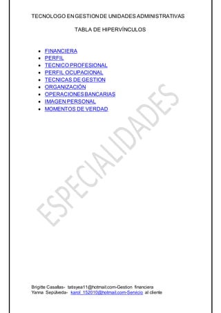 TECNOLOGO ENGESTIONDE UNIDADES ADMINISTRATIVAS
Brigitte Casallas- tatisyea11@hotmail.com-Gestion financiera
Yanna Sepúlveda- karol_152010@hotmail.com-Servicio al cliente
TABLA DE HIPERVÍNCULOS
 FINANCIERA
 PERFIL
 TECNICO PROFESIONAL
 PERFIL OCUPACIONAL
 TECNICAS DE GESTION
 ORGANIZACIÓN
 OPERACIONESBANCARIAS
 IMAGEN PERSONAL
 MOMENTOS DE VERDAD
 