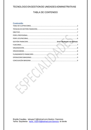 TECNOLOGO ENGESTIONDE UNIDADES ADMINISTRATIVAS
Brigitte Casallas- tatisyea11@hotmail.com-Gestion financiera
Yanna Sepúlveda- karol_152010@hotmail.com-Servicio al cliente
TABLA DE CONTENIDO
Contenido
TABLA DE ILUSTRACIONES.....................................................................................................2
TÉCNICAS DE GESTIÓN FINANCIERA.......................................................................................5
OBEJTIVO.............................................................................................................................7
PERFIL PROFESIONAL............................................................................................................5
PERFIL OCUPACIONAL...........................................................................................................6
GESTIÓN FINANCIERA...............................................................Error! Bookmark not defined.
FUNCIONES..........................................................................................................................7
ORGANIZACIÓN....................................................................................................................8
ORGANIGRAMA....................................................................................................................8
PLANEAMIENTO FINANCIERO................................................................................................9
OPERACIONES BANCARIAS....................................................................................................9
CONCILIACIÓN BANCARIA.....................................................................................................9
 