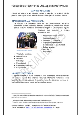 TECNOLOGO ENGESTIONDE UNIDADES ADMINISTRATIVAS
Brigitte Casallas- tatisyea11@hotmail.com-Gestion financiera
Yanna Sepúlveda- karol_152010@hotmail.com-Servicio al cliente
SERVICIO AL CLIENTE
Facilitar el servicio a los clientes internos y externos de acuerdo con las
políticas de la organización, satisfaciendo al cliente y no en el control interno.
IMAGEN PERSONALY PROFESIONAL.
La imagen que 16proyecte debe ser de profesionalismo, eficiencia,
honestidad, cultura, serenidad, sencillez y cordialidad, entres otras virtudes
porque en cuyas manos se encuentra la imagen de una empresa. Algunas
Aspectos que favorecen la imagen
profesional son:
 Aseo impecable del cuerpo.
 Vocabulario culto.
 Conversación pausada.
 Capacidad para escuchar.
 Conocimiento de la actualidad.
 Cultura general.
 Etiqueta.
 Autoestima.
 17Actitudes positivas.
 Sonrisa franca.
 Iniciativa.
 Liderazgo.
 Pro actividad.
 Planeación de trabajo.
 Cooperación.
MOMENTOS DE VERDAD
Es aquella situación en la que el cliente se pone en contacto directo o indirecto
con cualquier aspecto de la empresa y a su vez obtiene una 18impresión sobre
la calidad del servicio. La suma de todos los momentos de verdad compone el
total de la imagen que el cliente se hace de la empresa.
16 Proyección:es un mecanismo de defensa que opera en situaciones deconflicto emocional o amenaza
de origen interno o externo
17 Actitud Positiva:es la actitud mental adecuada en cualquier situación
18Impresión:Es una forma en la cual una persona muestra sus cualidades anteun empresario
Ilustración 10 imagen personal
Ilustración 11imagen personal
 