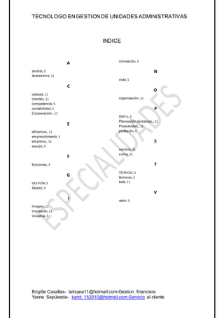 TECNOLOGO ENGESTIONDE UNIDADES ADMINISTRATIVAS
Brigitte Casallas- tatisyea11@hotmail.com-Gestion financiera
Yanna Sepúlveda- karol_152010@hotmail.com-Servicio al cliente
INDICE
A
ámbito, 5
Autoestima, 11
C
calidad, 11
clientes, 11
competencia, 5
contabilidad, 5
Cooperación., 11
E
eficiencia,, 11
emprendimiento, 5
empresa., 11
equipo, 5
F
funciones, 5
G
GESTIÓN, 5
Gestor, 5
I
imagen, 11
impresión, 11
iniciativa, 5
innovación, 5
N
nivel, 5
O
organización, 11
P
PERFIL, 5
Planeación de trabajo., 11
Proactividad., 11
profesión, 5
S
servicio, 11
suma, 11
T
TÉCNICAS, 5
técnicos, 5
total, 11
V
valor, 5
 