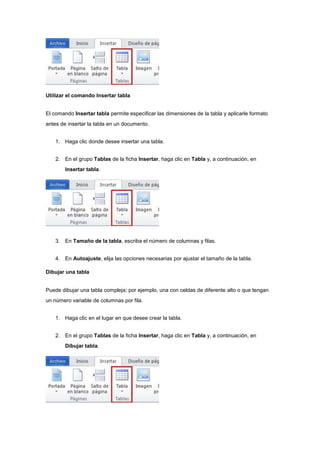 Utilizar el comando Insertar tabla
El comando Insertar tabla permite especificar las dimensiones de la tabla y aplicarle formato
antes de insertar la tabla en un documento.
1. Haga clic donde desee insertar una tabla.
2. En el grupo Tablas de la ficha Insertar, haga clic en Tabla y, a continuación, en
Insertar tabla.
3. En Tamaño de la tabla, escriba el número de columnas y filas.
4. En Autoajuste, elija las opciones necesarias por ajustar el tamaño de la tabla.
Dibujar una tabla
Puede dibujar una tabla compleja; por ejemplo, una con celdas de diferente alto o que tengan
un número variable de columnas por fila.
1. Haga clic en el lugar en que desee crear la tabla.
2. En el grupo Tablas de la ficha Insertar, haga clic en Tabla y, a continuación, en
Dibujar tabla.
 
