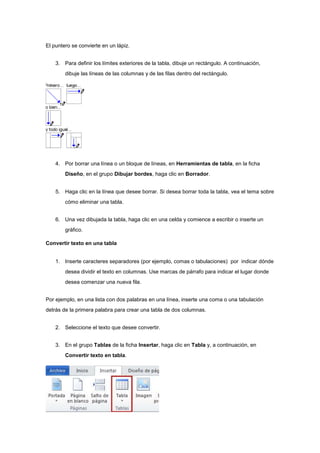El puntero se convierte en un lápiz.
3. Para definir los límites exteriores de la tabla, dibuje un rectángulo. A continuación,
dibuje las líneas de las columnas y de las filas dentro del rectángulo.
4. Por borrar una línea o un bloque de líneas, en Herramientas de tabla, en la ficha
Diseño, en el grupo Dibujar bordes, haga clic en Borrador.
5. Haga clic en la línea que desee borrar. Si desea borrar toda la tabla, vea el tema sobre
cómo eliminar una tabla.
6. Una vez dibujada la tabla, haga clic en una celda y comience a escribir o inserte un
gráfico.
Convertir texto en una tabla
1. Inserte caracteres separadores (por ejemplo, comas o tabulaciones) por indicar dónde
desea dividir el texto en columnas. Use marcas de párrafo para indicar el lugar donde
desea comenzar una nueva fila.
Por ejemplo, en una lista con dos palabras en una línea, inserte una coma o una tabulación
detrás de la primera palabra para crear una tabla de dos columnas.
2. Seleccione el texto que desee convertir.
3. En el grupo Tablas de la ficha Insertar, haga clic en Tabla y, a continuación, en
Convertir texto en tabla.
 