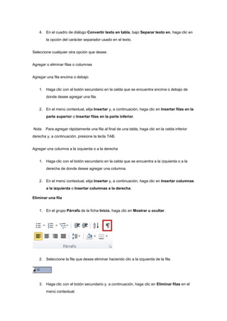 4. En el cuadro de diálogo Convertir texto en tabla, bajo Separar texto en, haga clic en
la opción del carácter separador usado en el texto.
Seleccione cualquier otra opción que desee.
Agregar o eliminar filas o columnas
Agregar una fila encima o debajo
1. Haga clic con el botón secundario en la celda que se encuentra encima o debajo de
donde desee agregar una fila.
2. En el menú contextual, elija Insertar y, a continuación, haga clic en Insertar filas en la
parte superior o Insertar filas en la parte inferior.
Nota Para agregar rápidamente una fila al final de una tabla, haga clic en la celda inferior
derecha y, a continuación, presione la tecla TAB.
Agregar una columna a la izquierda o a la derecha
1. Haga clic con el botón secundario en la celda que se encuentra a la izquierda o a la
derecha de donde desee agregar una columna.
2. En el menú contextual, elija Insertar y, a continuación, haga clic en Insertar columnas
a la izquierda o Insertar columnas a la derecha.
Eliminar una fila
1. En el grupo Párrafo de la ficha Inicio, haga clic en Mostrar u ocultar.
2. Seleccione la fila que desee eliminar haciendo clic a la izquierda de la fila.
3. Haga clic con el botón secundario y, a continuación, haga clic en Eliminar filas en el
menú contextual.
 