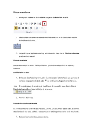 Eliminar una columna
1. En el grupo Párrafo de la ficha Inicio, haga clic en Mostrar u ocultar.
2. Seleccione la columna que desee eliminar haciendo clic en la cuadrícula o el borde
superior de la columna.
3. Haga clic con el botón secundario y, a continuación, haga clic en Eliminar columnas
en el menú contextual.
Eliminar una tabla
Puede eliminar toda la tabla o sólo su contenido, y conservar la estructura de las filas y
columnas.
Eliminar toda la tabla
1. En la vista Diseño de impresión, sitúe el puntero sobre la tabla hasta que aparezca el
icono de desplazamiento de la tabla y, a continuación, haga clic en dicho icono.
Nota Si no está seguro de si está en la vista Diseño de impresión, haga clic en el icono
Diseño de impresión en la parte inferior de la ventana.
2. Presione Retroceso.
Elimine el contenido de la tabla.
Es posible eliminar el contenido de una celda, una fila, una columna o toda la tabla. Si elimina
el contenido de una tabla, las filas y las columnas de la tabla permanecerán en el documento.
1. Seleccione el contenido que desee borrar.
 