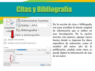 Citas y Bibliografía
En la sección de citas y bibliografía
son para acreditar la fuente original
de información que se utilizo en
una investigación. En la opción
insertar cita aparece, agregar nueva
fuente donde se ingresan los datos
específicos de referencia, como el
nombre del autor, año de la
publicación, ciudad, entre otros, se
puede digitar la información de más
de un autor.
 