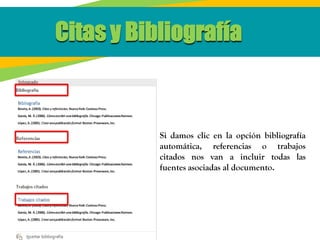 Citas y Bibliografía
Si damos clic en la opción bibliografía
automática, referencias o trabajos
citados nos van a incluir todas las
fuentes asociadas al documento.
 