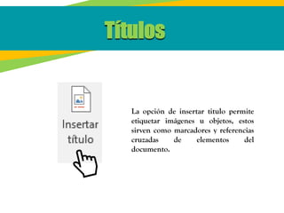 Títulos
La opción de insertar titulo permite
etiquetar imágenes u objetos, estos
sirven como marcadores y referencias
cruzadas de elementos del
documento.
 