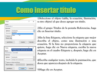 1)Seleccione el objeto (tabla, la ecuación, ilustración,
u otro objeto) al que desee agregar un título.
2)En el grupo Títulos de la pestaña Referencias, haga
clic en Insertar título.
3)En la lista Etiqueta, seleccione la etiqueta que mejor
describa el objeto, como una ilustración o una
ecuación. Si la lista no proporciona la etiqueta que
quiere, haga clic en Nueva etiqueta, escriba la nueva
etiqueta en el cuadro Etiqueta y, después, haga clic en
Aceptar.
4)Escriba cualquier texto, incluida la puntuación, que
desea que aparezca después de la etiqueta.
5)Haga clic en Aceptar.
Como insertar título
 
