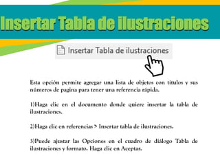 Insertar Tabla de ilustraciones
Esta opción permite agregar una lista de objetos con títulos y sus
números de pagina para tener una referencia rápida.
1)Haga clic en el documento donde quiere insertar la tabla de
ilustraciones.
2)Haga clic en referencias > Insertar tabla de ilustraciones.
3)Puede ajustar las Opciones en el cuadro de diálogo Tabla de
ilustraciones y formato. Haga clic en Aceptar.
 
