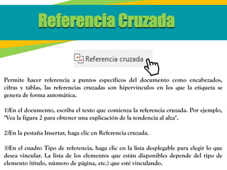 Referencia Cruzada
Permite hacer referencia a puntos específicos del documento como encabezados,
cifras y tablas, las referencias cruzadas son hipervínculos en los que la etiqueta se
genera de forma automática.
1)En el documento, escriba el texto que comienza la referencia cruzada. Por ejemplo,
"Vea la figura 2 para obtener una explicación de la tendencia al alza".
2)En la pestaña Insertar, haga clic en Referencia cruzada.
3)En el cuadro Tipo de referencia, haga clic en la lista desplegable para elegir lo que
desea vincular. La lista de los elementos que están disponibles depende del tipo de
elemento (título, número de página, etc.) que esté vinculando.
 