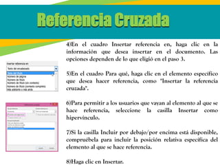 Referencia Cruzada
4)En el cuadro Insertar referencia en, haga clic en la
información que desea insertar en el documento. Las
opciones dependen de lo que eligió en el paso 3.
5)En el cuadro Para qué, haga clic en el elemento específico
que desea hacer referencia, como "Insertar la referencia
cruzada".
6)Para permitir a los usuarios que vayan al elemento al que se
hace referencia, seleccione la casilla Insertar como
hipervínculo.
7)Si la casilla Incluir por debajo/por encima está disponible,
compruébela para incluir la posición relativa específica del
elemento al que se hace referencia.
8)Haga clic en Insertar.
 