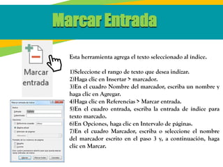 Marcar Entrada
Esta herramienta agrega el texto seleccionado al índice.
1)Seleccione el rango de texto que desea indizar.
2)Haga clic en Insertar > marcador.
3)En el cuadro Nombre del marcador, escriba un nombre y
haga clic en Agregar.
4)Haga clic en Referencias > Marcar entrada.
5)En el cuadro entrada, escriba la entrada de índice para
texto marcado.
6)En Opciones, haga clic en Intervalo de páginas.
7)En el cuadro Marcador, escriba o seleccione el nombre
del marcador escrito en el paso 3 y, a continuación, haga
clic en Marcar.
 
