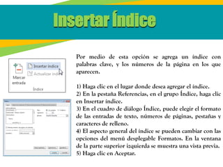 Insertar Índice
Por medio de esta opción se agrega un índice con
palabras clave, y los números de la página en los que
aparecen.
1) Haga clic en el lugar donde desea agregar el índice.
2) En la pestaña Referencias, en el grupo Índice, haga clic
en Insertar índice.
3) En el cuadro de diálogo Índice, puede elegir el formato
de las entradas de texto, números de páginas, pestañas y
caracteres de relleno.
4) El aspecto general del índice se pueden cambiar con las
opciones del menú desplegable Formatos. En la ventana
de la parte superior izquierda se muestra una vista previa.
5) Haga clic en Aceptar.
 