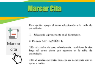 Marcar Cita
Esta opción agrega el texto seleccionado a la tabla de
autoridades.
1) Seleccione la primera cita en el documento.
2) Presione ALT + MAYÚS + I.
3)En el cuadro de texto seleccionado, modifique la cita
larga tal como desea que aparezca en la tabla de
autoridades.
4)En el cuadro categoría, haga clic en la categoría que se
aplica a la cita.
 