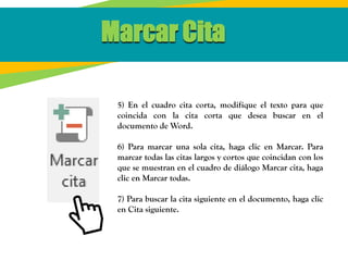 5) En el cuadro cita corta, modifique el texto para que
coincida con la cita corta que desea buscar en el
documento de Word.
6) Para marcar una sola cita, haga clic en Marcar. Para
marcar todas las citas largos y cortos que coincidan con los
que se muestran en el cuadro de diálogo Marcar cita, haga
clic en Marcar todas.
7) Para buscar la cita siguiente en el documento, haga clic
en Cita siguiente.
Marcar Cita
 