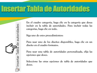 En el cuadro categoría, haga clic en la categoría que desea
incluir en la tabla de autoridades. Para incluir todas las
categorías, haga clic en todo.
Siga uno de estos procedimientos:
Para usar uno de los diseños disponibles, haga clic en un
diseño en el cuadro formatos.
Para usar una tabla de autoridades personalizada, elija las
opciones que desee.
Seleccione las otras opciones de tabla de autoridades que
desee.
Insertar Tabla de Autoridades
 