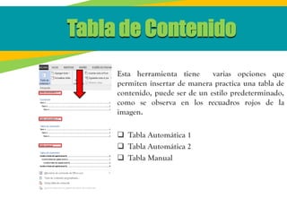 Tabla de Contenido
Esta herramienta tiene varias opciones que
permiten insertar de manera practica una tabla de
contenido, puede ser de un estilo predeterminado,
como se observa en los recuadros rojos de la
imagen.
 Tabla Automática 1
 Tabla Automática 2
 Tabla Manual
 