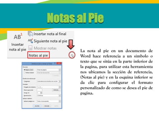 Notas al Pie
La nota al pie en un documento de
Word hace referencia a un símbolo o
texto que se sitúa en la parte inferior de
la pagina, para utilizar esta herramienta
nos ubicamos la sección de referencia,
(Notas al pie) y en la esquina inferior se
da clic para configurar el formato
personalizado de como se desea el pie de
pagina.
 