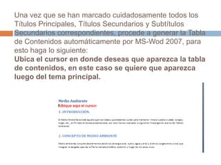 Una vez que se han marcado cuidadosamente todos los Títulos Principales, Títulos Secundarios y Subtítulos Secundarios correspondientes, procede a generar la Tabla de Contenidos automáticamente por MS-Wod 2007, para esto haga lo siguiente: Ubica el cursor en donde deseas que aparezca la tabla de contenidos, en este caso se quiere que aparezca luego del tema principal. 