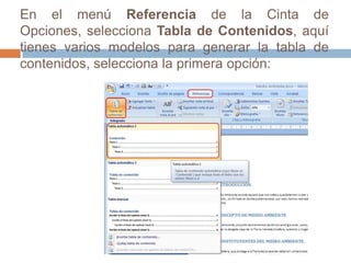 En el menú Referencia de la Cinta de Opciones, selecciona Tabla de Contenidos, aquí tienes varios modelos para generar la tabla de contenidos, selecciona la primera opción: 