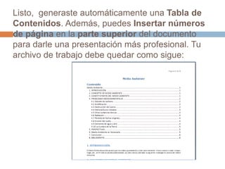 Listo,  generaste automáticamente una Tabla de Contenidos. Además, puedes Insertarnúmeros de página en la parte superior del documento para darle una presentación más profesional. Tu archivo de trabajo debe quedar como sigue: 
