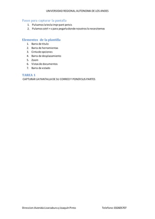 UNIVERSIDAD REGIONAL AUTONOMA DE LOS ANDES
Direccion:AvenidaLizarzaburuyJoaquínPinto Telefono:032605707
Pasos para capturar la pantalla
1. Pulsamoslateclaimprpant petsis
2. Pulamoscotrl + v para pegarladonde nosotroslonecesitemos
Elementos de la plantilla
1. Barra de titulo
2. Barra de herramientas
3. Cintade opciones
4. Barra de desplazamiento
5. Zoom
6. Vistasde documentos
7. Barra de estado
TAREA 1
CAPTURAR LA PANTALLA DE SU CORREOY PONERSUS PARTES
 