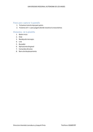 UNIVERSIDAD REGIONAL AUTONOMA DE LOS ANDES
Direccion:AvenidaLizarzaburuyJoaquínPinto Telefono:032605707
Pasos para capturar la pantalla
1. Pulsamoslateclaimprpant petsis
2. Pulamosctrl + v para pegarladonde nosotroslonecesitemos
Elementos de la plantilla
1. Botóninicio
2. Chat
3. Bandejade mensajes
4. Link
5. Buscador
6. Aplicacionesde gmail
7. Comandosdirectos
8. Barra de desplazamiento
 