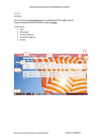 UNIVERSIDAD REGIONAL AUTONOMA DE LOS ANDES
Direccion:AvenidaLizarzaburuyJoaquínPinto Telefono:032605707
Gmail
Concepto
Es un servicio de correo electrónico con posibilidades POP3 e IMAP gratuito
proporcionado por la empresa estado unidense Google
Utilización
1. Chat
2. Messenger
3. Archivosadjuntos
4. Compartirimágenes
5. Ventas
1
2
4
5 6
7
8
3
 